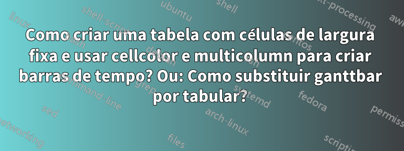 Como criar uma tabela com células de largura fixa e usar cellcolor e multicolumn para criar barras de tempo? Ou: Como substituir ganttbar por tabular?