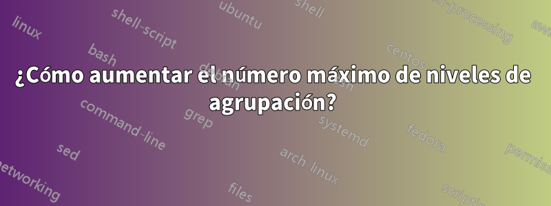 ¿Cómo aumentar el número máximo de niveles de agrupación?