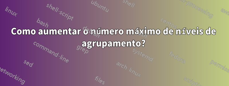 Como aumentar o número máximo de níveis de agrupamento?