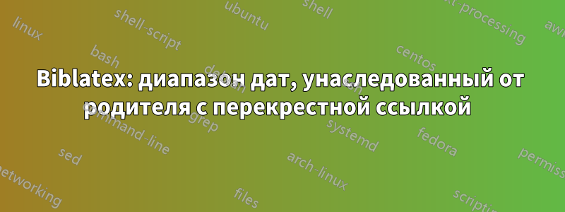 Biblatex: диапазон дат, унаследованный от родителя с перекрестной ссылкой 