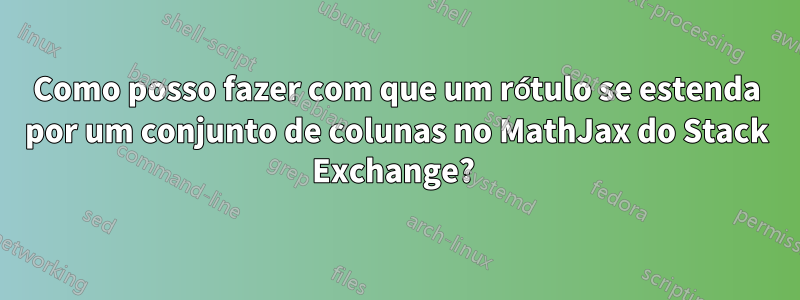 Como posso fazer com que um rótulo se estenda por um conjunto de colunas no MathJax do Stack Exchange? 