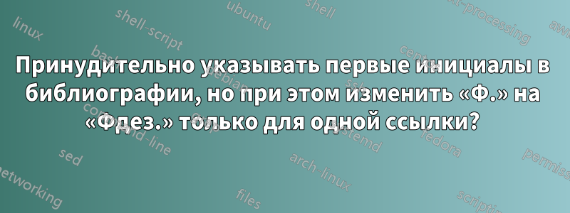 Принудительно указывать первые инициалы в библиографии, но при этом изменить «Ф.» на «Фдез.» только для одной ссылки?