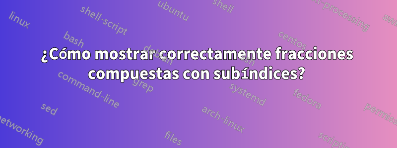 ¿Cómo mostrar correctamente fracciones compuestas con subíndices?