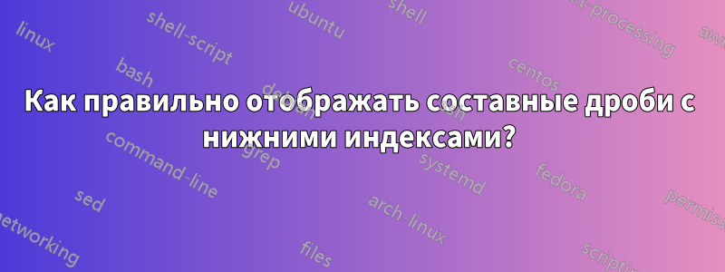 Как правильно отображать составные дроби с нижними индексами?