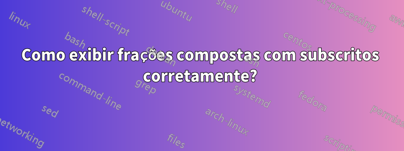 Como exibir frações compostas com subscritos corretamente?