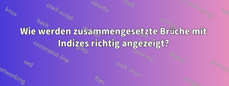 Wie werden zusammengesetzte Brüche mit Indizes richtig angezeigt?