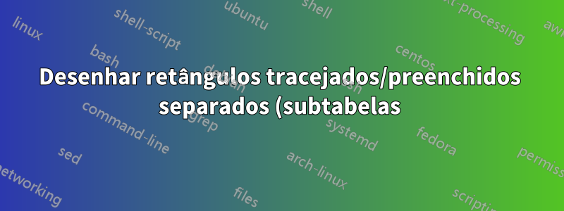 Desenhar retângulos tracejados/preenchidos separados (subtabelas) em um ambiente tabular