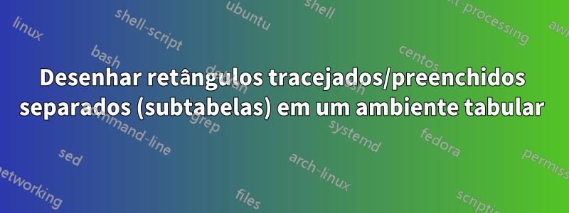 Desenhar retângulos tracejados/preenchidos separados (subtabelas) em um ambiente tabular