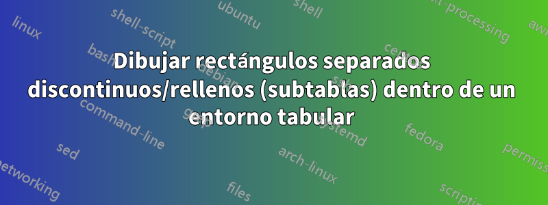 Dibujar rectángulos separados discontinuos/rellenos (subtablas) dentro de un entorno tabular