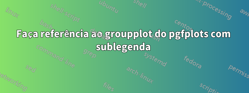 Faça referência ao groupplot do pgfplots com sublegenda