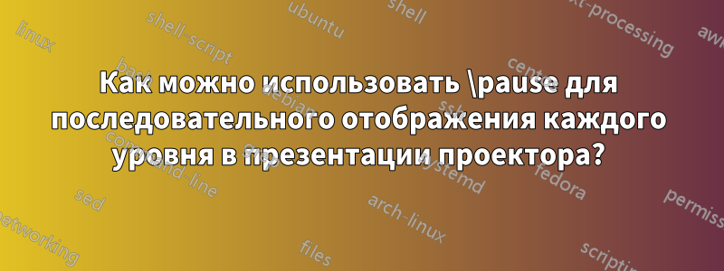 Как можно использовать \pause для последовательного отображения каждого уровня в презентации проектора?