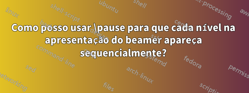 Como posso usar \pause para que cada nível na apresentação do beamer apareça sequencialmente?