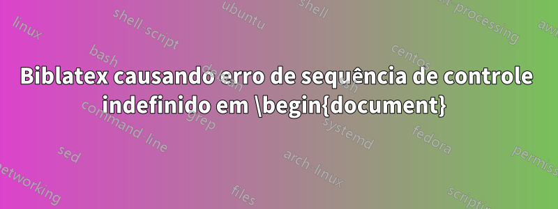 Biblatex causando erro de sequência de controle indefinido em \begin{document} 