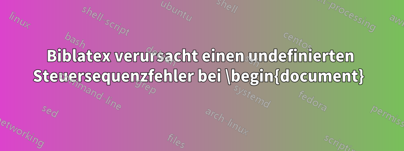 Biblatex verursacht einen undefinierten Steuersequenzfehler bei \begin{document} 