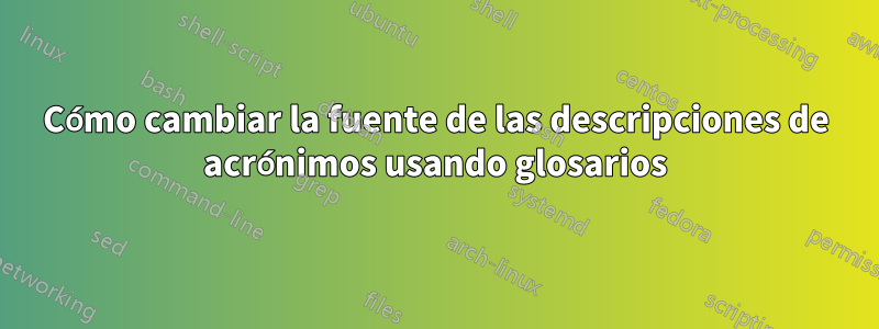 Cómo cambiar la fuente de las descripciones de acrónimos usando glosarios