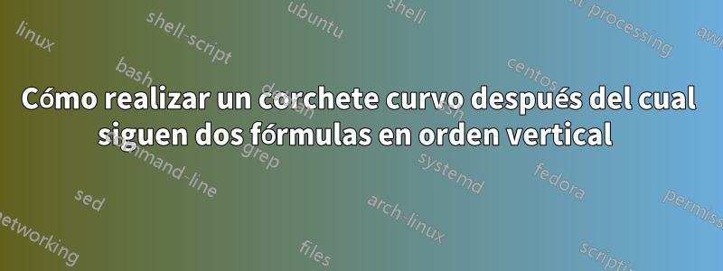 Cómo realizar un corchete curvo después del cual siguen dos fórmulas en orden vertical 