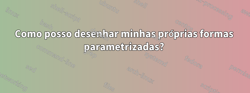 Como posso desenhar minhas próprias formas parametrizadas?