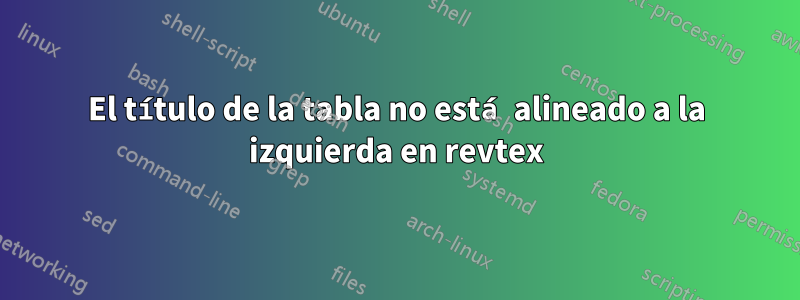 El título de la tabla no está alineado a la izquierda en revtex