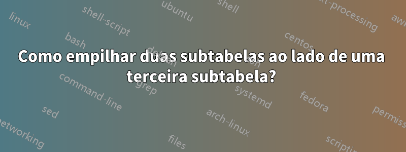 Como empilhar duas subtabelas ao lado de uma terceira subtabela?