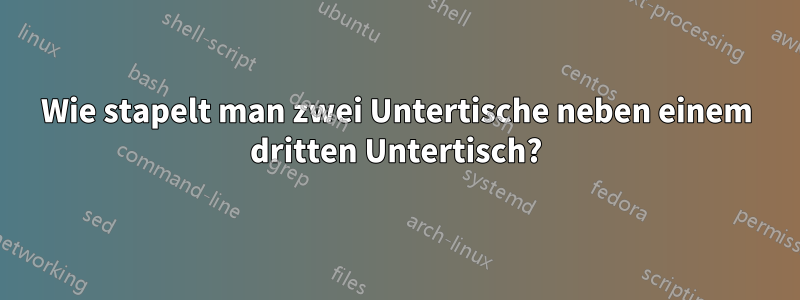Wie stapelt man zwei Untertische neben einem dritten Untertisch?
