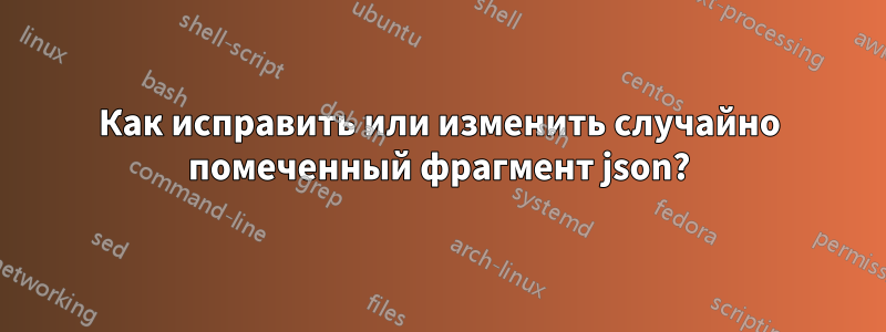 Как исправить или изменить случайно помеченный фрагмент json?