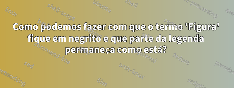Como podemos fazer com que o termo 'Figura' fique em negrito e que parte da legenda permaneça como está?