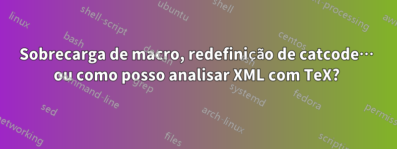 Sobrecarga de macro, redefinição de catcode… ou como posso analisar XML com TeX?