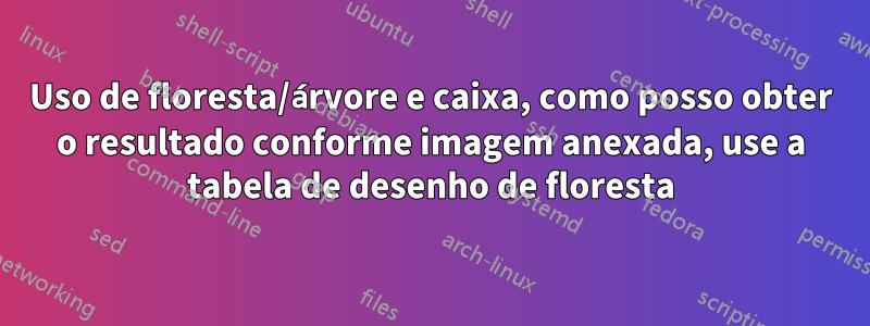 Uso de floresta/árvore e caixa, como posso obter o resultado conforme imagem anexada, use a tabela de desenho de floresta