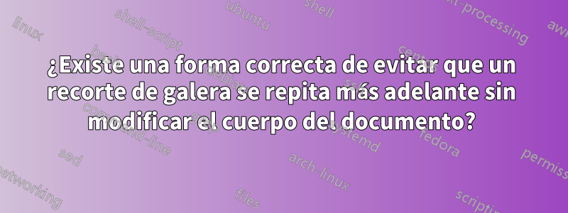 ¿Existe una forma correcta de evitar que un recorte de galera se repita más adelante sin modificar el cuerpo del documento?