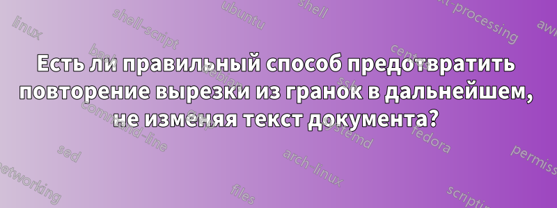 Есть ли правильный способ предотвратить повторение вырезки из гранок в дальнейшем, не изменяя текст документа?
