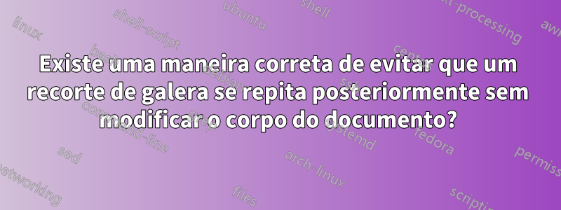 Existe uma maneira correta de evitar que um recorte de galera se repita posteriormente sem modificar o corpo do documento?