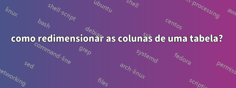 como redimensionar as colunas de uma tabela?