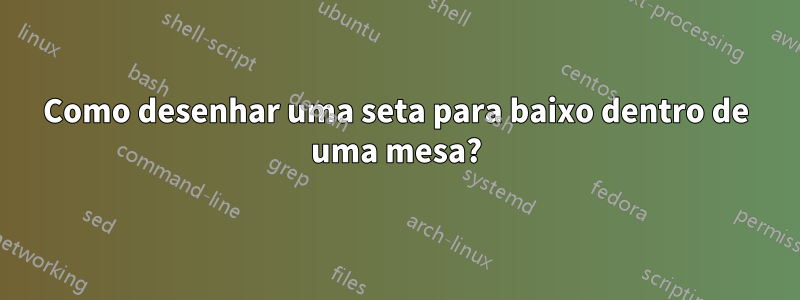 Como desenhar uma seta para baixo dentro de uma mesa?