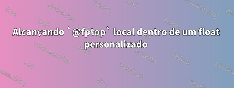 Alcançando `@fptop` local dentro de um float personalizado