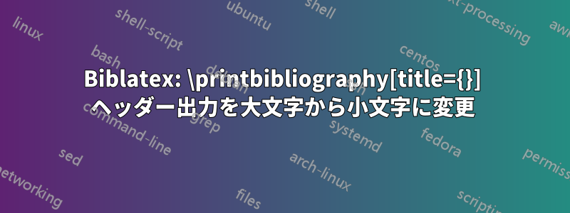 Biblatex: \printbibliography[title={}] ヘッダー出力を大文字から小文字に変更