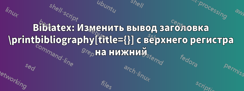 Biblatex: Изменить вывод заголовка \printbibliography[title={}] с верхнего регистра на нижний