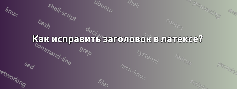 Как исправить заголовок в латексе?