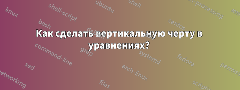 Как сделать вертикальную черту в уравнениях?