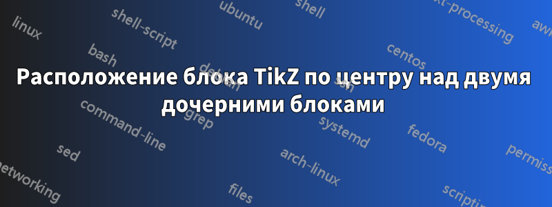 Расположение блока TikZ по центру над двумя дочерними блоками