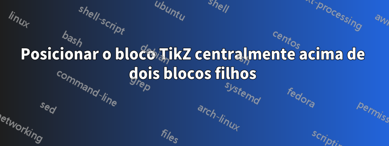 Posicionar o bloco TikZ centralmente acima de dois blocos filhos