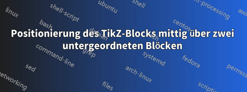 Positionierung des TikZ-Blocks mittig über zwei untergeordneten Blöcken