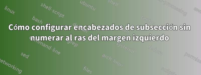 Cómo configurar encabezados de subsección sin numerar al ras del margen izquierdo