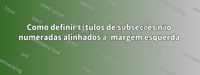 Como definir títulos de subseções não numeradas alinhados à margem esquerda