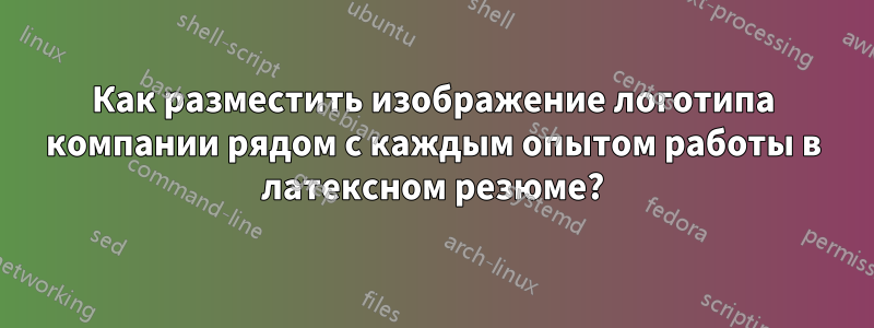 Как разместить изображение логотипа компании рядом с каждым опытом работы в латексном резюме?