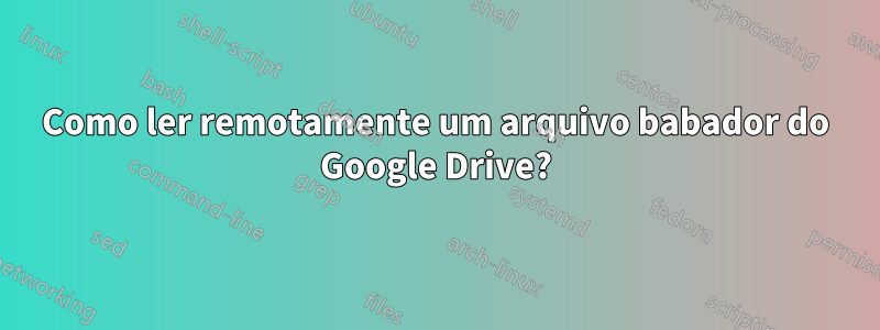 Como ler remotamente um arquivo babador do Google Drive?