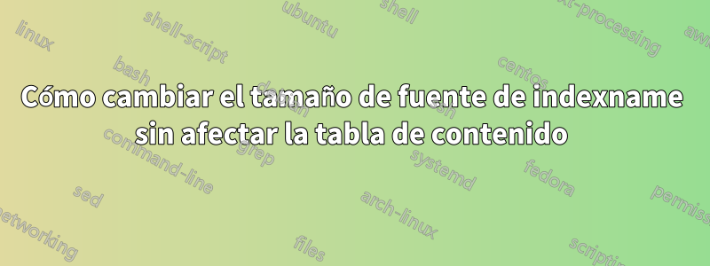 Cómo cambiar el tamaño de fuente de indexname sin afectar la tabla de contenido