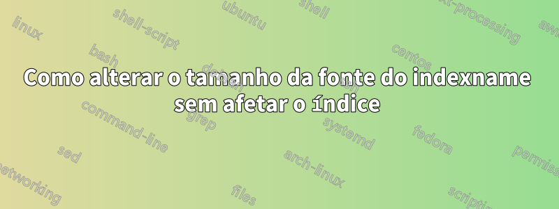 Como alterar o tamanho da fonte do indexname sem afetar o índice