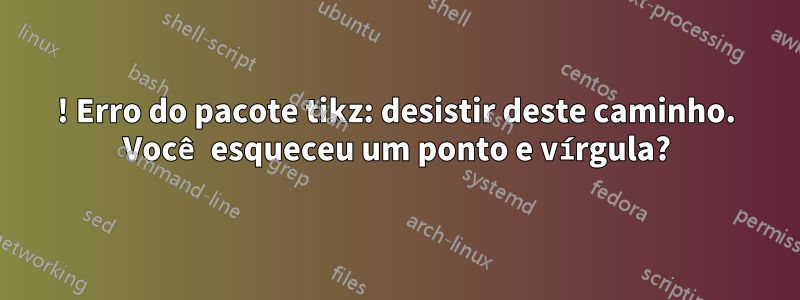 ! Erro do pacote tikz: desistir deste caminho. Você esqueceu um ponto e vírgula?