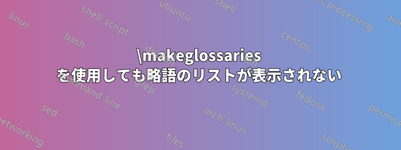 \makeglossaries を使用しても略語のリストが表示されない