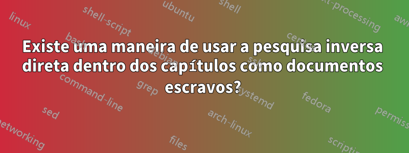 Existe uma maneira de usar a pesquisa inversa direta dentro dos capítulos como documentos escravos?